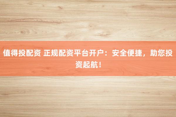 值得投配资 正规配资平台开户：安全便捷，助您投资起航！