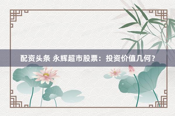 配资头条 永辉超市股票：投资价值几何？