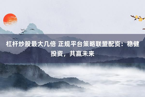 杠杆炒股最大几倍 正规平台策略联盟配资:稳健投资,共赢未来