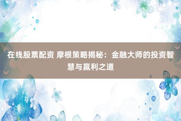 在线股票配资 摩根策略揭秘：金融大师的投资智慧与赢利之道