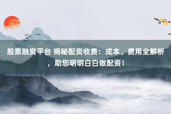 股票融资平台 揭秘配资收费:成本、费用全解析,助您明明白白做配资!