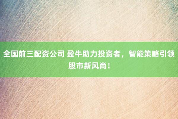 全国前三配资公司 盈牛助力投资者，智能策略引领股市新风尚！
