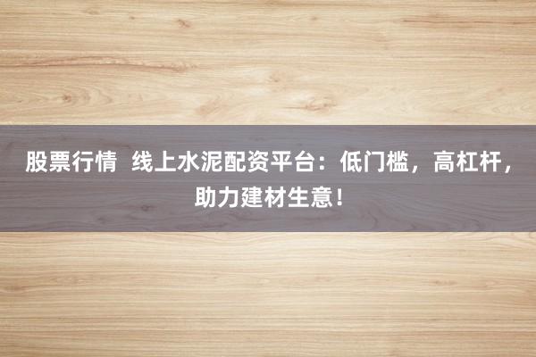 股票行情  线上水泥配资平台：低门槛，高杠杆，助力建材生意！