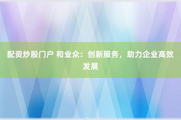 配资炒股门户 和业众:创新服务,助力企业高效发展
