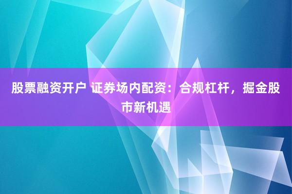 股票融资开户 证券场内配资：合规杠杆，掘金股市新机遇