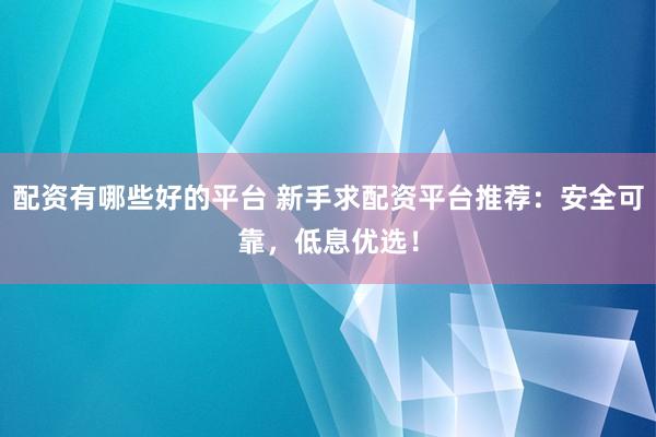 配资有哪些好的平台 新手求配资平台推荐：安全可靠，低息优选！