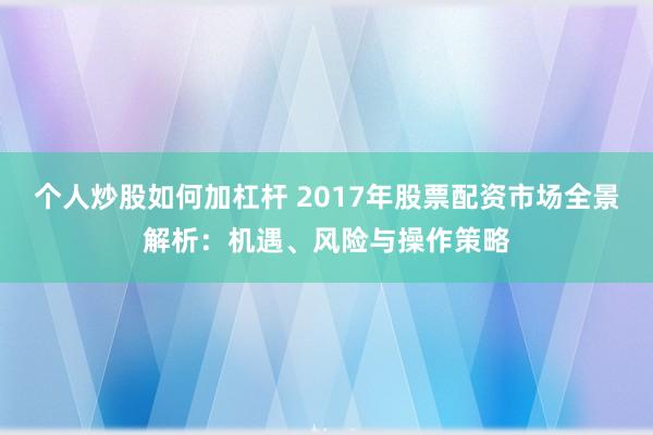 个人炒股如何加杠杆 2017年股票配资市场全景解析:机遇、风险与操作策略