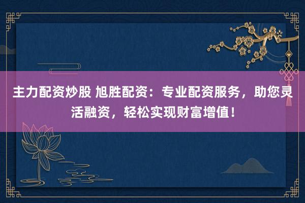 主力配资炒股 旭胜配资：专业配资服务，助您灵活融资，轻松实现财富增值！