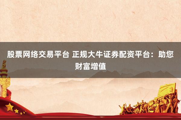 股票网络交易平台 正规大牛证券配资平台:助您财富增值