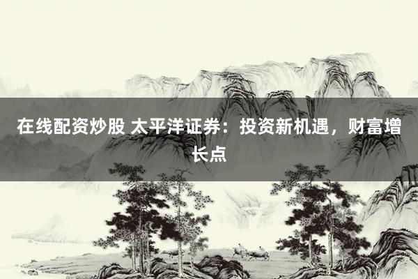 在线配资炒股 太平洋证券:投资新机遇,财富增长点