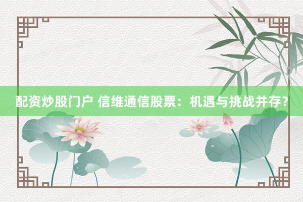 配资炒股门户 信维通信股票:机遇与挑战并存?