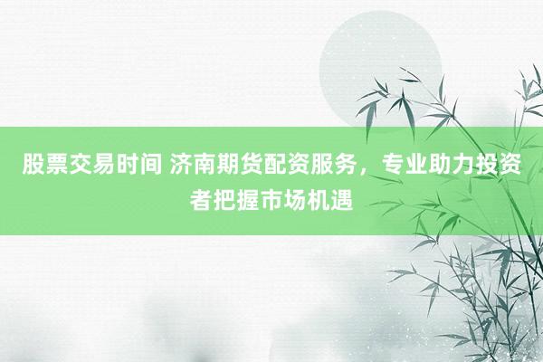 股票交易时间 济南期货配资服务，专业助力投资者把握市场机遇