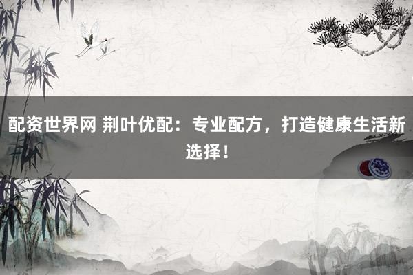 配资世界网 荆叶优配：专业配方，打造健康生活新选择！
