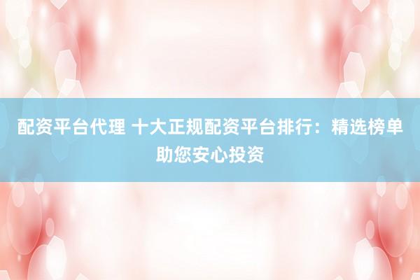 配资平台代理 十大正规配资平台排行：精选榜单助您安心投资