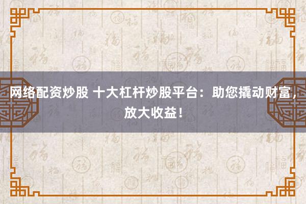 网络配资炒股 十大杠杆炒股平台：助您撬动财富，放大收益！