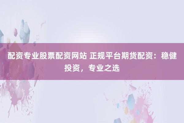 配资专业股票配资网站 正规平台期货配资：稳健投资，专业之选