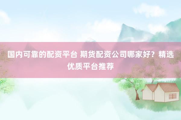 国内可靠的配资平台 期货配资公司哪家好？精选优质平台推荐
