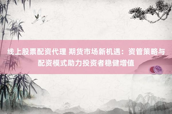 线上股票配资代理 期货市场新机遇：资管策略与配资模式助力投资者稳健增值