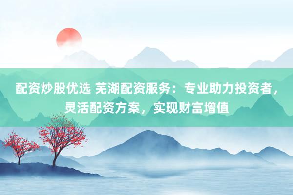 配资炒股优选 芜湖配资服务：专业助力投资者，灵活配资方案，实现财富增值