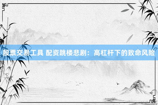 股票交易工具 配资跳楼悲剧：高杠杆下的致命风险