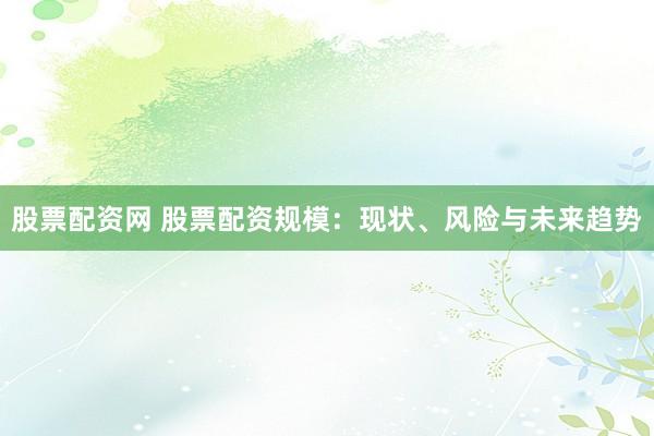 股票配资网 股票配资规模：现状、风险与未来趋势