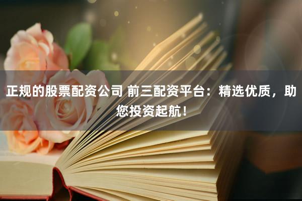 正规的股票配资公司 前三配资平台：精选优质，助您投资起航！