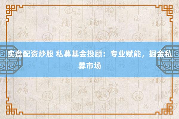 实盘配资炒股 私募基金投顾：专业赋能，掘金私募市场