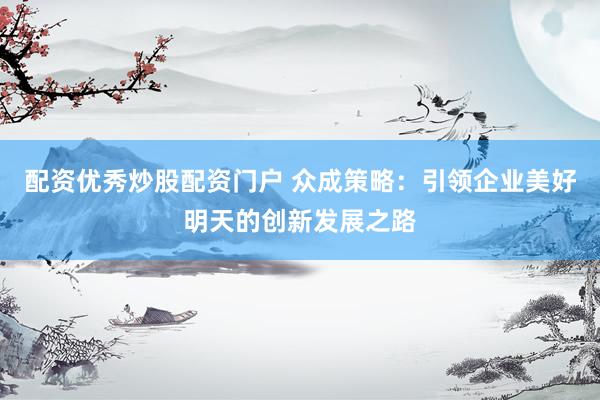 配资优秀炒股配资门户 众成策略：引领企业美好明天的创新发展之路